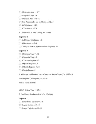 72
(2) O Primeiro Anjo vv.6,7
(3) O Segundo Anjo v.8
(4) O terceiro Anjo vv.9-11
(5) Bem-Aventurados são os Mortos vv.12,13
(6) A Colheita vv.14-16
(7) A Vindima vv.17-20
6. Derramando as Sete Taças (Chs. 15,16)
Capítulo 15
(1) As Últimas Sete Pragas v.1
(2) A Doxologia vv.2-4
(3) Condições no Céu depois das Sete Pragas vv.5-8
Capítulo 16
(4) A Primeira Taça vv.1,2
(5) A Segunda Taça v.3
(6) A Terceira Taça vv.4-7
(7) A Quarta Taça vv.8,9
(8) A Quinta Taça vv.10,11
(9) A Sexta Taça v.12
A Visão que está Inserida entre a Sexta e a Sétima Taças (Ch. 16.12-16)
Har-Magedon (Armagedon) vv.12-16
Fim da Visão Inserida
(10) A Sétima Taça vv.17-21
7. Babilônia e Sua Destruição (Chs. 17-19.4)
Capítulo 17
(1) A Meretriz é Descrita vv.1-6
(2) O Anjo Explica vv.7-15
(3) O Anjo Profetiza vv.16-18
 