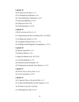 73
Capítulo 18
(4) O Clamor de um Anjo vv.1-3
(5) A Chamada por Separação vv.4,5
(6) A Sua Ostentação e Destruição vv.6-8
(7) Choro por Babilônia vv.9-19
(8) Alegria nos Céus v.20
(9) Total Destruição vv.21-24
Capítulo 19
(10) Os Louvores no Céu vv.1-4
8. O Aparecimento do Rei e Seu Reino (Chs. 19.5-20.6)
(1) As Bodas do Cordeiro vv.5-10
(2) A Segunda Vinda de Cristo vv.11-16
(3) A Batalha de Har-Magedon (Armageddon) vv.17-21
Capítulo 20
(4) Satanás Amarrado vv.1-4
(5) O Reino Milenar vv.5,6
9. Depois do Milênio (Chs. 20.7-22.5)
(1) A Última Rebelião vv.7-9
(2) O Destino eterno de Satanás v.10
(3) O Julgamento do Grande Trono Branco vv.11-15
Capítulo 21
(4) O Novo Céu e a Nova Terra vv.1-8
(5) A Nova Jerusalém vv.9-27
Capítulo 22
(6) A Água da Vida e a Árvore da Vida vv.1,2
(7) A Glória dos Redimidos em Sete Aspectos vv.3-5
10. O Último Aviso (Ch. 22.6-fim)
(1) A Mensagem do Anjo vv.6-11
 