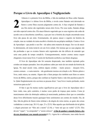 8
Porque o Livro de Apocalipse é Negligenciado
Gênesis é o primeiro livro da Bíblia, e fala da maldição de Deus sobre Satanás.
Apocalipse é o último livro da Bíblia, e revela como Satanás será derrotado no
futuro e como Deus executa julgamento contra ele. A face original de Satanás e
seu fim eterno são registrados nesses dois livros. Por essa razão, Satanás abriga
um ódio especial contra eles. Ele ataca Gênesis sugerindo que os seus registros não estão de
acordo com as descobertas científicas, e que por isso a história da criação encontrada nesse
livro não passa de um mito. Externamente, ele parece atacar o registro da história da
criação, mas na verdade ele tenta encobrir a história da sua própria maldição. Contra o livro
de Apocalipse - que prediz o seu fim - ele adota outra maneira de ataque. Em vez de atacá-
lo abertamente, ele tenta torná-lo em um livro selado. Ele insinua que as suas páginas são
tão profundas e que os eventos futuros nele registrados são tão difíceis de entender que
seria uma perda de tempo estudá-lo. Consequentemente, muitos crentes nunca sequer
chegaram a tocar nesse livro. E assim ele facilmente acoberta a sua futura desgraça.
O livro de Apocalipse não foi somente desprezado, mas também rejeitado pelos
cristãos em tempos passados. Isso nós podemos saber por meio de um estudo da história da
Igreja. No atual século vinte, embora alguns cristãos – muito poucos – desejem lê-lo,
crentes comuns – a vasta maioria – são geralmente mornos em relação a ele. Muitos põem o
livro, onde estava, na estante. Alguns não o lêem porque eles também nem lêem os outros
livros da Bíblia; outros, porque não confiam no Espírito Santo e não têm paciência para lê-
lo. Quão freqüentemente nós ouvimos as pessoas dizer: “esse livro é muito profundo, muito
misterioso para eu ler”.
O fato é que há muitas razões significativas por que o livro de Apocalipse não é
bem vindo, mas, pelo contrário, é muitas vezes pedra de tropeço para muitos. Como já
mencionamos além da obstrução satânica já mencionada, podemos dizer que os conteúdos
desse livro dificilmente trazem quaisquer bons sentimentos aos crentes do mundo. Ele, de
fato, fala da glória do futuro reino milenar e da alegria do reino eterno, as quais são coisas
verdadeiras e certas (cap. 20.1-9, caps. 21 e 22-5). Mas aqueles que desfrutarão de tal glória
e alegria precisam ser “fiéis até a morte” (2.10), e “reter até que eu venha” (2:25). Eles
devem “vigiar”, “se arrepender” e “serem zelosos”. A fim de ganhar o mundo futuro, eles
devem abandonar esse mundo presente(G.T.). Agora há o sofrimento, mas então haverá
2
 