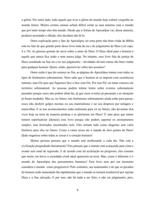 9
a glória. Por outro lado, todo aquele que tiver a glória do mundo hoje sofrerá vergonha no
mundo futuro. Muitos crentes carnais acham difícil cortar as suas amarras com o mundo
que por tanto tempo eles têm amado. Desde que a leitura de Apocalipse vai, dessa maneira,
produzir ansiedade e aflição, eles decidem não lê-lo.
Outra explicação para o fato de Apocalipse ser uma parte não bem-vinda da Bíblia
está no fato de que grande parte desse livro trata da ira e do julgamento de Deus (ver caps.
4 e 19). As pessoas gostam de ouvir sobre o amor de Deus. O Deus ideal para o homem é
aquele que nunca fica irado e nem nunca julga. No entanto, esse livro fala da justiça de
Deus resultando na Sua ira e no seu julgamento - atividades divinas nunca são bem-vindas
para qualquer homem. Quem, então, quereria ler sobre tais assuntos?
Outra razão é que do começo ao fim, as páginas do Apocalipse tratam com todos os
tipos de fenômenos sobrenaturais. Deus sabe que o homem só se importa com ocorrências
naturais, mas Ele quer que fiquemos face a face com Ele. Por isso Ele vai tratar conosco em
território sobrenatural. As pessoas podem tolerar lerem sobre eventos sobrenaturais
passados porque esses não podem afetá-las, já que esses eventos já passaram e as situações
já foram mudadas. Mas se, no futuro, tais fenômenos sobrenaturais ainda estão para passar,
esses irão desferir golpes mortais no seu materialismo e no seu desprezo por milagres e
maravilhas. E se tais acontecimentos estão realmente para vir no futuro, não deveriam eles
viver hoje na terra de maneira piedosa e se gloriarem em Deus? É uma pena que tantos
tentem espiritualizar [demais] esse livro porque não podem suportar os ensinamentos
simples, mas horrendos encontrados nele. Eles tomam tudo como alegorias sem valor
histórico para eles no futuro. Como a carne recua ate a espada de dois gumes de Deus!
Quão enganoso sobre todas as coisas é o coração humano!
Muitas pessoas pensam que o mundo está melhorando a cada dia. Não está a
civilização progredindo diariamente? Eles pensam que o mundo está avançando para cima e
avante sem sinal de regressão. E de acordo com tal aceleração no progresso, eles cismam
que muito em breve a sociedade cristã ideal aparecerá na terra. Mas, como é diferente é o
mundo do Apocalipse dos pensamentos humanos! Esse livro nem por um momento
considera o mundo como progressivo! Pelo contrário, seu testemunho é de que os pecados
do homem terão aumentado tão rapidamente que o mundo se tornará irredimível por rejeitar
Deus e a Sua salvação. E por isso, não há nada a ser feito, a não ser julgamento; pois,
 