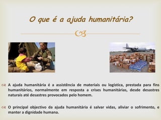 O que é a ajuda humanitária?



 A ajuda humanitária é a assistência de materiais ou logística, prestada para fins
humanitários, normalmente em resposta a crises humanitárias, desde desastres
naturais até desastres provocados pelo homem.
 O principal objectivo da ajuda humanitária é salvar vidas, aliviar o sofrimento, e
manter a dignidade humana.

 