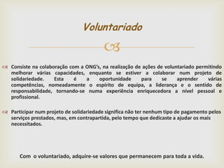 Voluntariado


 Consiste na colaboração com a ONG’s, na realização de ações de voluntariado permitindo
melhorar várias capacidades, enquanto se estiver a colaborar num projeto de
solidariedade.
Esta
é
a
oportunidade
para
se
aprender
várias
competências, nomeadamente o espírito de equipa, a liderança e o sentido de
responsabilidade, tornando-se numa experiência enriquecedora a nível pessoal e
profissional.
 Participar num projeto de solidariedade significa não ter nenhum tipo de pagamento pelos
serviços prestados, mas, em contrapartida, pelo tempo que dedicaste a ajudar os mais
necessitados.

Com o voluntariado, adquire-se valores que permanecem para toda a vida.

 