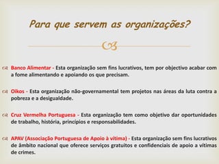 Para que servem as organizações?


 Banco Alimentar - Esta organização sem fins lucrativos, tem por objectivo acabar com
a fome alimentando e apoiando os que precisam.
 Oikos - Esta organização não-governamental tem projetos nas áreas da luta contra a
pobreza e a desigualdade.
 Cruz Vermelha Portuguesa - Esta organização tem como objetivo dar oportunidades
de trabalho, história, princípios e responsabilidades.
 APAV (Associação Portuguesa de Apoio à vítima) - Esta organização sem fins lucrativos
de âmbito nacional que oferece serviços gratuitos e confidenciais de apoio a vítimas
de crimes.

 