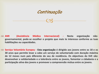 Continuação


 AMI
(Assistência Médica Internacional) - Nesta organização nãogovernamental, pode-se escolher o projeto que mais te interessa conforme as tuas
habilitações ou capacidades.
 Serviço Voluntário Europeu - Esta organização é dirigido aos jovens entre os 18 e os
30 anos que permite levar a cabo um serviço de voluntariado com duração máxima
de 12 meses num país diferente do seu de residência. Os objectivos do SVE são:
desenvolver a solidariedade e a tolerância entre os jovens, fomentar a cidadania e a
participação ativa dos jovens e promover a compreensão mútua entre os jovens.

 