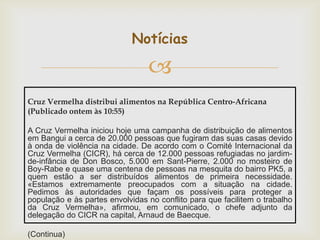 Notícias


Cruz Vermelha distribui alimentos na República Centro-Africana
(Publicado ontem às 10:55)
A Cruz Vermelha iniciou hoje uma campanha de distribuição de alimentos
em Bangui a cerca de 20.000 pessoas que fugiram das suas casas devido
à onda de violência na cidade. De acordo com o Comité Internacional da
Cruz Vermelha (CICR), há cerca de 12.000 pessoas refugiadas no jardimde-infância de Don Bosco, 5.000 em Sant-Pierre, 2.000 no mosteiro de
Boy-Rabe e quase uma centena de pessoas na mesquita do bairro PK5, a
quem estão a ser distribuídos alimentos de primeira necessidade.
«Estamos extremamente preocupados com a situação na cidade.
Pedimos às autoridades que façam os possíveis para proteger a
população e às partes envolvidas no conflito para que facilitem o trabalho
da Cruz Vermelha», afirmou, em comunicado, o chefe adjunto da
delegação do CICR na capital, Arnaud de Baecque.
(Continua)

 