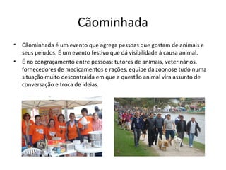 Cãominhada
• Cãominhada é um evento que agrega pessoas que gostam de animais e
seus peludos. É um evento festivo que dá visibilidade à causa animal.
• É no congraçamento entre pessoas: tutores de animais, veterinários,
fornecedores de medicamentos e rações, equipe da zoonose tudo numa
situação muito descontraída em que a questão animal vira assunto de
conversação e troca de ideias.
 