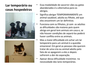 Lar temporário ou
casas hospedeiras
• Essa modalidade de socorrer cães ou gatos
abandonados é a alternativa para os
abrigos.
• Significa abrigar TEMPORARIAMENTE um
animal saudável, adulto ou filhote, até que
eles encontrem um lar definitivo.
• Funciona com os filhotes, já com os adultos
as dificuldades são maiores pois quem
abriga em geral tem animais em casa e, se
não houver condições de separá-los poderá
haver conflito entre os animais.
• Mas a maior dificuldade em achar um lar
temporário para um animal é a questão
emocional. Em geral as pessoas não querem
tratar de uma cria ou animal adulto pelo
fato de se apegarem a eles e depois
sofrerem a dor da separação.
• Apesar dessa dificuldade insistimos na
necessidade dos lares temporários.
 