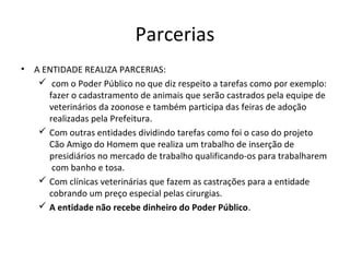 Parcerias
• A ENTIDADE REALIZA PARCERIAS:
 com o Poder Público no que diz respeito a tarefas como por exemplo:
fazer o cadastramento de animais que serão castrados pela equipe de
veterinários da zoonose e também participa das feiras de adoção
realizadas pela Prefeitura.
 Com outras entidades dividindo tarefas como foi o caso do projeto
Cão Amigo do Homem que realiza um trabalho de inserção de
presidiários no mercado de trabalho qualificando-os para trabalharem
com banho e tosa.
 Com clínicas veterinárias que fazem as castrações para a entidade
cobrando um preço especial pelas cirurgias.
 A entidade não recebe dinheiro do Poder Público.
 