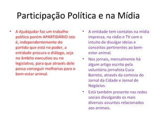 Participação Política e na Mídia
• A Ajudajudar faz um trabalho
político porém APARTIDÁRIO isto
é, independentemente do
partido que está no poder, a
entidade procura o diálogo, seja
no âmbito executivo ou no
legislativo, para que através dele
possa conseguir melhorias para o
bem-estar animal.
• A entidade tem contatos na mídia
impressa, na rádio e TV com o
intuito de divulgar ideias e
conceitos pertinentes ao bem-
estar animal.
• Nos jornais, mensalmente há
algum artigo escrito pela
voluntária jornalista Cuca
Barreto, através da cortesia do
Jornal da Cidade e Jornal de
Negócios.
• Está também presente nas redes
sociais divulgando os mais
diversos assuntos relacionados
aos animais.
 