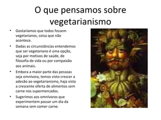 O que pensamos sobre
vegetarianismo
• Gostaríamos que todos fossem
vegetarianos, coisa que não
acontece.
• Dadas as circunstâncias entendemos
que ser vegetariano é uma opção,
seja por motivos de saúde, de
filosofia de vida ou por compaixão
aos animais.
• Embora a maior parte das pessoas
seja omnívora, temos visto crescer a
adesão ao vegetarianismo, haja vista
a crescente oferta de alimentos sem
carne nos supermercados.
• Sugerimos aos omnívoros que
experimentem passar um dia da
semana sem comer carne.
 