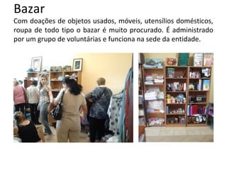 Bazar
Com doações de objetos usados, móveis, utensílios domésticos,
roupa de todo tipo o bazar é muito procurado. É administrado
por um grupo de voluntárias e funciona na sede da entidade.
 