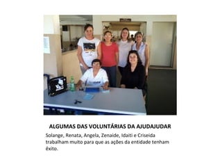 ALGUMAS DAS VOLUNTÁRIAS DA AJUDAJUDAR
Solange, Renata, Angela, Zenaide, Idaiti e Criseida
trabalham muito para que as ações da entidade tenham
êxito.
 