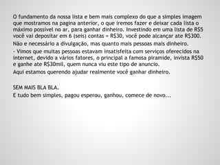 O fundamento da nossa lista e bem mais complexo do que a simples imagem
que mostramos na pagina anterior, o que iremos fazer e deixar cada lista o
máximo possível no ar, para ganhar dinheiro. Investindo em uma lista de R$5
você vai depositar em 6 (seis) contas = R$30, você pode alcançar ate R$300.
Não e necessário a divulgação, mas quanto mais pessoas mais dinheiro.
- Vimos que muitas pessoas estavam insatisfeita com serviços oferecidos na
internet, devido a vários fatores, o principal a famosa piramide, invista R$50
e ganhe ate R$30mil, quem nunca viu este tipo de anuncio.
Aqui estamos querendo ajudar realmente você ganhar dinheiro.
SEM MAIS BLA BLA.
E tudo bem simples, pagou esperou, ganhou, comece de novo...
 