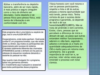 6)Usar a transferência ou depósito
bancário, além de ser mais rápido,
é mais prático e seguro (ninguém
corre o risco do dinheiro ser
desviado). Como depósito é de
pessoa física para pessoa física, está
isento de tributação e em
conformidade com leis.

7)Seja honesto com você mesmo e
com as pessoas participantes,
respeite a lista e dê ás outras
pessoas a mesma oportunidade que
está tendo, pense nisto. Tenha
certeza de que o sucesso deste
programa é garantido, só depende
de você e de sua
honestidade(R$12,00!!!). Não se
trata de pirâmide e nem corrente.
Existe, claro, pessoas que ao
percebem a diferença de início e
deixam de agir, ao passo que outras
entendem melhor funcionamento,
aderem e s dão bem, seguindo
adiante e enviando os e-mails em
quantidade adequada(mínimo de
250 e-mails) para um retorno mais
satisfatório. Daí a grande
importância de você ler e, se
precisar, reler várias vezes para
entender o processo com total
clareza.

 
