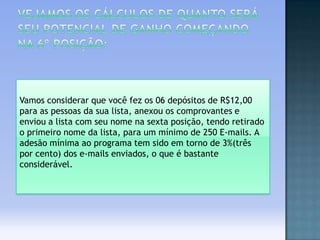 Vamos considerar que você fez os 06 depósitos de R$12,00
para as pessoas da sua lista, anexou os comprovantes e
enviou a lista com seu nome na sexta posição, tendo retirado
o primeiro nome da lista, para um mínimo de 250 E-mails. A
adesão mínima ao programa tem sido em torno de 3%(três
por cento) dos e-mails enviados, o que é bastante
considerável.

 