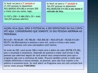 5) Você vai para a 2º posição e
21.937 pessoas te depositam
R$2,00(R$43.874.00) e enviam 250
e-mails com seu nome, logo;

6) Você vai para a 1º posição e
164.257 pessoas te depositam
R$2,00(R$328.514.00) e seu nome é
retirado da lista.

21.937 x 250 = 5.484.250 x 3% = mais
164.257 pessoas aderem;

AGORA VEJA QUAL SERÁ O POTENCIAL A SER DEPOSITADO EM SUA CONTA
ATÉ AQUI, CONSIDERANDO QUE SOMENTE 3% DAS PESSOAS ADERIRAM AO
PROGRAMA:
R$14,00 + R$140,00 + R$ 780,00 + R$5.850.00 + R$43.874,00 + R$328.514,00 =
R$379.136,00(trezentos e setenta e nove mil, cento e trinta e seis reais).
Confira os cálculos com uma calculadora você mesmo.

Se invés de 250, você enviar 500 e-mails terá o dobro do valor (R$758.272,00),
pois o resultado é estatístico. Depende de quantos e-mails você enviar e das
pessoas que aderirem depois de você anexar seus comprovantes para que o
programa siga com a confiança de todos. Procure também enviar e-mails para
cidades diferentes e outros estados, se possível, para não ficar sujeito a um
público e economia local. Se você aderir as Programa uma vez com certeza fará
outras vezes porque FUNCIONA!

 