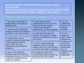 PENSE EM QUANTO TEMPO VOCÊ PRECISARIA PARA JUNTAR
R$300.000,00 ?
PARA ENVIAR OS EMAILS VOCÊ NÃO GASTA NADA ALÉM DOS R$12,00 E
ALGUNS MINUTOS DE SEU TEMPO. ACREDITE, VALE A PENA!

1- não é loteria nem jogo: é
ajuda mútua e você ganha de
qualquer jeito;
2- você não está prejudicando
ninguém ao fazer os 06 depósitos
de r$2,00, muito pelo contrário;
3- é democrático, pois é
acessível a todas as classes sócias
e todos ganham da mesma
forma, assim como são
responsáveis pelo sucesso do
programa;
4- com a crise financeira
fechando postos de trabalho e
empresas pelo país, é uma forma
de garantir rapidamente uma
reserva de dinheiro;

5- todos são escolhidos
aleatoriamente como você e eu.
Apesar de dermos algumas
centenas de milhares de
participantes, por Deus é grande;

9- é uma
resposta de
Deus ás suas
orações,
acredite;

6- você recebe boa parte do
dinheiro já na primeira semana
devido á velocidade dos e-mails e
da internet;

10- você
chegou até
aqui e merece
realizar seus
sonhos e os de
sua família,
portanto não
desista dele!
Faça os
depósitos hoje
mesmo e
realize-os!!!

7- com os comprovantes dos
depósitos anexos, as pessoas
aderem muito mais, pois aumenta
a confiança de todos no programa;
8- o programa e bem feito,
funciona para todos, portanto vai
funcionar para você também;

 