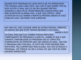 QUANDO ESTE PROGRAMA DE AJUDA MÚTUA ME FOI APRESENTADO
TIVE DÚVIDAS ASSIM COMO VOCÊ, MAS COM FÉ QUE SEMPRE TIVE EM
DEUS ACEITEI O SINAL QUE ELE ME DEU QUANDO PRECISEI.
AGRADEÇO A DEUS PELAS TRANSFORMAÇÕES MARAVILHOSAS QUE
IRÃO ACONTECER NA MINHA VIDA, E QUE COM CERTEZA, ERÃO
ACONTECER NA SUA TAMBÉM A PARTIR DA PRÓXIMA SEMANA SE VOCÊ
COMEÇAR LOGO. BASTANDO VOCÊ ACREDITAR.

MAS UMA VEZ, NÃO COLOQUE NOME DE OUTRAS PESSOAS, PARENTES
OU AMIGOS SEM QUE ESTES TENHAM RECEBIDO O SEU EMAIL, POIS ELE
NÃO ERÃO MANDAR EMAIL E O SISTEMA NÃO FUNCIONA. MANDE A ELES
UM EMAIL PARA QUE ELES TAMBÉM POSSAM PARTICIPAR
CORRETAMENTE DO PROGRAMA E AJUDE-OS. LEMBRE-SE QUE O QUE
GARANTE CONFIABILIDADE AO PROGRAMA SÃO AS CÓPIAS DOS
COMPROVANTES DE DEPÓSITOS QUE VÃO ANEXOS AO EMAIL. SEM ISSO
O PROGRAMA NÃO FUNCIONA. SE VOCÊ NÃO TIVER DINHEIRO PARA
PARTICIPAR, PEÇA EMPRESTADO PARA ALGUÉM, MAS NÃO ESTRAGUE O
PROGRAMA, ATÉ PORQUE VAI SER A ÚLTIMA VEZ QUE VOCÊ IRÁ PEDIR
DINHEIRO EMPRESTADO.

 