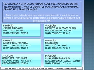 SEGUEI ANEXA A LISTA DAS 06 PESSOAS A QUE VOCÊ DEVERÁ DEPOSITAR
R$2,00(dois reais). FAÇA OS DEPÓSITOS COM SATISFAÇÃO E ENTUSIASMO,
ORANDO PELA TRANSFORMAÇÃO.
Tome muito cuidado para reproduzir corretamente a sua lista com os
nomes e contas dos outros participantes do programa para ninguém sair
prejudicado, OK!
1º POSIÇÃO
LEANDRO DOS SANTOS
BANCO ITAU – AG: 455 –
CONTA CORRENTE: 23669-8

4º POSIÇÃO
ELIZANETE BAHIA GOMES DA SILVA
BANCO BRADESCO – AG:3068 –
CONTA CORRENTE: 27101-2

2º POSIÇÃO
ELIZETI DOS SANTOS VIERA
BANCO DO BRASIL – AG: 764-1
CONTA CORRENTE: 41535-9

5º POSIÇÃO
T.PANEGROSSI
BANCO ITAÚ – AG: 8109 –
CONTA CORRENTE: 71100-5

3º POSIÇÃO
OTAVIO JOSE LEITE JUNIOR
BANCO DO BRASIL – AG: 1003-0
CONTA CORRENTE: 37236-6

6º POSIÇÃO
LUANA APARECIDA DA SILVA
CAIXA ECONOMICA FEDERAL – AG:4680
CONTA POUPANÇA: 013 – 14-1

OBS: O NOME DA 1º SAI, AI O DA 2º POSIÇÃO SOBE E ASSIM POR DIANTE, E O SEU NOME FICA NA 6º POSIÇÃO.

 