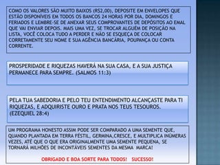 COMO OS VALORES SÃO MUITO BAIXOS (R$2,00), DEPOSITE EM ENVELOPES QUE
ESTÃO DISPONÍVEIS EM TODOS OS BANCOS 24 HORAS POR DIA, DOMINGOS E
FERIADOS E LEMBRE-SE DE ANEXAR SEUS COMPROVANTES DE DEPÓSITOS AO EMAL
QUE VAI ENVIAR DEPOIS. MAIS UMA VEZ, SE TROCAR ALGUÉM DE POSIÇÃO NA
LISTA, VOCÊ COLOCA TUDO A PERDER E NÃO SE ESQUEÇA DE COLOCAR
CORRETAMENTE SEU NOME E SUA AGÊNCIA BANCÁRIA, POUPANÇA OU CONTA
CORRENTE.

PROSPERIDADE E RIQUEZAS HAVERÁ NA SUA CASA, E A SUA JUSTIÇA
PERMANECE PARA SEMPRE. (SALMOS 11:3)

PELA TUA SABEDORIA E PELO TEU ENTENDIMENTO ALCANÇASTE PARA TI
RIQUEZAS, E ADQUIRISTE OURO E PRATA NOS TEUS TESOUROS.
(EZEQUIEL 28:4)
UM PROGRAMA HONESTO ASSIM PODE SER COMPARADO A UMA SEMENTE QUE,
QUANDO PLANTADA EM TERRA FÉSTIL, GERMINA,CRESCE, E MULTIPLICA INÚMERAS
VEZES, ATÉ QUE O QUE ERA ORIGINALMENTE UMA SEMENTE PEQUENA, SE
TORNARÁ MILHÕES DE INCONTÁVEIS SEMENTES DA MESMA MARCA!
OBRIGADO E BOA SORTE PARA TODOS! SUCESSO!

 