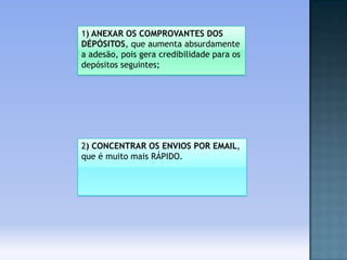 1) ANEXAR OS COMPROVANTES DOS
DÉPÓSITOS, que aumenta absurdamente
a adesão, pois gera credibilidade para os
depósitos seguintes;

2) CONCENTRAR OS ENVIOS POR EMAIL,
que é muito mais RÁPIDO.

 