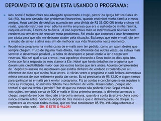 

Meu nome é Nelson Pires sou advogado aposentado e hoje, pastor da Igreja Batista Caixa do
Sul (RS). No ano passado tive problemas financeiros, quando endividei minha família e meus
amigos. Meus cartões de créditos acumularam uma dívida de R$ 35.000,00( trinta e cinco mil
reais), quando insisti em levar adiante minha empresa que era o sustento de minha família,
naquela ocasião, á beira da falência. Já não suportava mais as intermináveis reuniões com
credores na tentativa de resolver meus problemas. Foi então que comecei a orar ferozmente
por ajuda para que não me deixasse abater pela situação. Esclareço que este e-mail não tem
a missão de salvar a alma mas sim de melhorar sua vida financeira neste momento.



Recebi este programa na minha caixa de e-mails sem ter pedido, como um spam desses que
sempre chegam, fruto de alguma mala direta, mas diferente das outras vezes, eu estava mais
sensível e desarmado possível , á beira do desespero e passei então a ler o texto sem
reservas. Não sei qual a sua crença, mas agradeço chorando a Deus todos os dias após isto.
Creio que foi a resposta do meu clamor a Ele. Notei que havia detalhes no programa que
davam uma credibilidade maior que dos outros textos que lera antes. Aqueles comprovantes
de ´depósitos anexos me mostravam que existia dinheiro de verdade circulando por ali,
diferente de duto que ouvira falar antes. Li várias vezes o programa e cada leitura aumentava
minha certeza de que realmente podia dar certo. Eu só precisaria de R$ 12,00 e algum tempo
para garimpar os e-mails para enviar o programa. Fiz as contas e concluí que se eu seguisse á
risca as instruções, no mínimo obteria meu dinheiro de volta. Pensei então, porque não
tentar? O que eu tenho a perder? Pior do que eu estava não poderia ficar. Segui então as
instruções, enviando cerca de 500 e-mails e já na primeira semana, o dinheiro começou a
chegar, seguindo em bom ritmo até a terceira semana, quando a conta já estava cheia como
nunca estivera antes. Somente depois de três meses é que o dinheiro parou de chegar. Eu
registrava as entradas todos os dias, que no final totalizaram R$ 594.498,00(quinhentos e
noventa e oito reais). SIM É ESTE O VALOR!

 