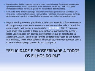 

Paguei minhas dívidas, comprei um carro novo, uma bela casa. Em seguida mandei para
aproximadamente mais 2.000 e-mails e em três meses recebi R$ 2.694.218,00(dois
milhões seiscentos e noventa e quatro mil e duzentos e dezoitos reais).



Com parte deste dinheiro consegui implantar uma escola para crianças carentes e um
sítio, onde realizamos festividades e convenções. Hoje toda minha comunidade participa
deste programa, que traz prosperidade e segurança para todos que acreditam nele.



Peço a você que tenha paciência e leia com atenção o funcionamento
do programa porque assim como ele mudou a minha vida e de minha
comunidade, vai mudar a sua também, ACREDITE! Não é como um
jogo onde você aposta e torce pra ganhar (e normalmente perde).
Basta você colocar em prática corretamente que os resultados já
aparecem. Assim, você e sua família poderão desfrutar de um futuro
maravilhoso, livres de problemas financeiros, sem se preocupar com a
crise e o desemprego que estão em toda parte.

“FELICIDADE E PROSPERIDADE A TODOS
OS FILHOS DO PAI”

 
