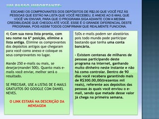 4) Com sua nova lista pronta, com
seu nome na 6º posição, elimine a
lista antiga. Elimine os comprovantes
dos depósitos antigos que chegaram
para você como anexo e coloque os
seus comprovantes no lugar.
Mande 250 e-mails ou mais, se
desejar(mandei 500). Quanto mais emails você enviar, melhor será o
resultado.

SE PRECISAR, USE A LISTAS DE E-MAILS
GRATUITOS DO GOOGLE COM DANIEL
NEVES.
O LINK ESTARÁ NA DESCRIÇÃO DA
MENSAGEM

5)Os e-mails podem ser aleatórios
pois todo mundo pode participar
bastando que tenha uma conta
bancária.
- Existem centenas de milhares de
pessoas participando deste
programa na internet, ganhando
muito dinheiro neste instante e não
há como controlar. Dentro de 90
dias você recebera garantindo mais
de R$300.00,00(trezentos mil
reais), referente aos depósitos das
pessoas ás quais você enviou o email, sendo que metade desse valor
já chega na primeira semana.

 