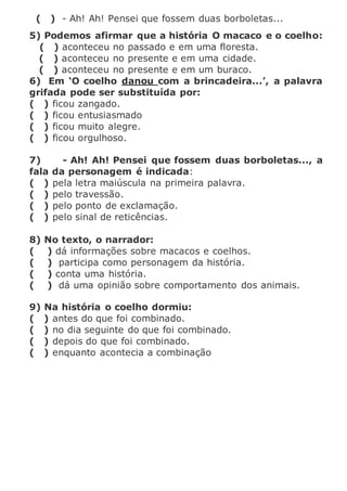 ( ) - Ah! Ah! Pensei que fossem duas borboletas...
5) Podemos afirmar que a história O macaco e o coelho:
( ) aconteceu no passado e em uma floresta.
( ) aconteceu no presente e em uma cidade.
( ) aconteceu no presente e em um buraco.
6) Em ‘O coelho danou com a brincadeira...’, a palavra
grifada pode ser substituída por:
( ) ficou zangado.
( ) ficou entusiasmado
( ) ficou muito alegre.
( ) ficou orgulhoso.
7) - Ah! Ah! Pensei que fossem duas borboletas..., a
fala da personagem é indicada:
( ) pela letra maiúscula na primeira palavra.
( ) pelo travessão.
( ) pelo ponto de exclamação.
( ) pelo sinal de reticências.
8) No texto, o narrador:
( ) dá informações sobre macacos e coelhos.
( ) participa como personagem da história.
( ) conta uma história.
( ) dá uma opinião sobre comportamento dos animais.
9) Na história o coelho dormiu:
( ) antes do que foi combinado.
( ) no dia seguinte do que foi combinado.
( ) depois do que foi combinado.
( ) enquanto acontecia a combinação
 