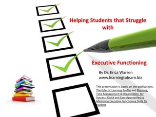 Helping Students that Struggle
with
Executive Functioning
By Dr. Erica Warren
www.learningtolearn.biz
This presentation is based on the publications:
The Eclectic Learning Profile and Planning,
Time Management & Organization for
Success: Quick and Easy Approaches to
Mastering Executive Functioning Skills for
Student
 