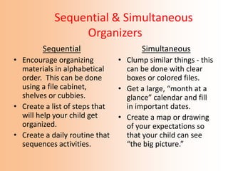 Sequential & Simultaneous
Organizers
Sequential
• Encourage organizing
materials in alphabetical
order. This can be done
using a file cabinet,
shelves or cubbies.
• Create a list of steps that
will help your child get
organized.
• Create a daily routine that
sequences activities.
Simultaneous
• Clump similar things - this
can be done with clear
boxes or colored files.
• Get a large, “month at a
glance” calendar and fill
in important dates.
• Create a map or drawing
of your expectations so
that your child can see
“the big picture.”
 