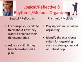 Logical/Reflective &
Rhythmic/Melodic Organizers
Logical / Reflective
• Encourage your child to
think about how they
want to organize their
things/materials.
• Ask your child if they
have brainstormed a
plan.
Rhythmic / Melodic
• Play upbeat music when
organizing.
• Identify the music best
suited for organizing
such as calming classical
or upbeat pop.
 