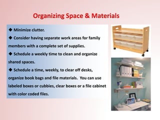  Minimize clutter.
 Consider having separate work areas for family
members with a complete set of supplies.
 Schedule a weekly time to clean and organize
shared spaces.
 Schedule a time, weekly, to clear off desks,
organize book bags and file materials. You can use
labeled boxes or cubbies, clear boxes or a file cabinet
with color coded files.
Organizing Space & Materials
 