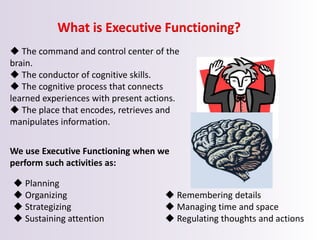 What is Executive Functioning?
 The command and control center of the
brain.
 The conductor of cognitive skills.
 The cognitive process that connects
learned experiences with present actions.
 The place that encodes, retrieves and
manipulates information.
We use Executive Functioning when we
perform such activities as:
 Planning
 Organizing
 Strategizing
 Sustaining attention
 Remembering details
 Managing time and space
 Regulating thoughts and actions
 