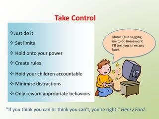 Just do it
 Set limits
 Hold onto your power
 Create rules
 Hold your children accountable
 Minimize distractions
 Only reward appropriate behaviors
Take Control
"If you think you can or think you can't, you're right." Henry Ford.
Mom! Quit nagging
me to do homework!
I’ll text you an excuse
later.
 