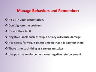 Manage Behaviors and Remember:
 It’s all in your presentation.
 Don’t ignore the problem.
 It’s not their fault.
 Negative labels such as stupid or lazy will cause damage.
 If it is easy for you, it doesn’t mean that it is easy for them.
 There is no such thing as careless mistakes.
 Use positive reinforcement over negative reinforcement.
 