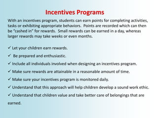 Incentives Programs
With an incentives program, students can earn points for completing activities,
tasks or exhibiting appropriate behaviors. Points are recorded which can then
be “cashed in” for rewards. Small rewards can be earned in a day, whereas
larger rewards may take weeks or even months.
 Let your children earn rewards.
 Be prepared and enthusiastic.
 Include all individuals involved when designing an incentives program.
 Make sure rewards are attainable in a reasonable amount of time.
 Make sure your incentives program is monitored daily.
 Understand that this approach will help children develop a sound work ethic.
 Understand that children value and take better care of belongings that are
earned.
 