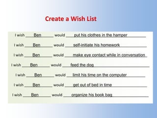 Create a Wish List
I wish ____Ben______ would ____put his clothes in the hamper_________
I wish ____Ben______ would ____self-initiate his homework_____________
I wish ____Ben______ would ____make eye contact while in conversation_
I wish ____Ben______ would ____feed the dog___________________________
I wish ____Ben______ would ___limit his time on the computer_________
I wish ____Ben______ would ____get out of bed in time_________________
I wish ____Ben______ would ____organize his book bag _________________
 