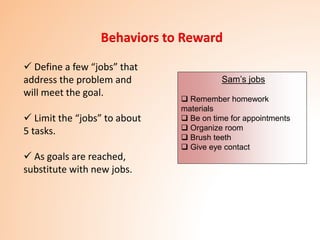 Behaviors to Reward
 Define a few “jobs” that
address the problem and
will meet the goal.
 Limit the “jobs” to about
5 tasks.
 As goals are reached,
substitute with new jobs.
Sam’s jobs
 Remember homework
materials
 Be on time for appointments
 Organize room
 Brush teeth
 Give eye contact
 