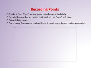 Recording Points
 Create a “Job Chart” where points can be recorded daily.
 Decide the number of points that each of the “jobs” will earn.
 Record daily points.
 Once every few weeks, review the tasks and rewards and revise as needed.
 