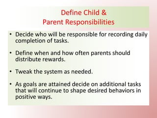 Define Child &
Parent Responsibilities
• Decide who will be responsible for recording daily
completion of tasks.
• Define when and how often parents should
distribute rewards.
• Tweak the system as needed.
• As goals are attained decide on additional tasks
that will continue to shape desired behaviors in
positive ways.
 