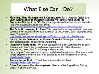 What Else Can I Do?
• Planning, Time Management & Organization for Success: Quick and
Easy Approaches to Mastering Executive Functioning Skills for
Student – This book on CD offers many printable handouts and materials to
help with executive functioning skills.
http://www.goodsensorylearning.com/Planning,_Time_Management_and_Organization.html
• The Eclectic Learning Profile – This book and inventory will help teachers,
parents and students maximize potential by uncovering each students best
ways of learning.
http://www.goodsensorylearning.com/Eclectic_Learning_Profile.html
• Dance, Dance Revolution or Dance Central – These games help children
with concentration, sequencing and timing.
• Interactive Metronome - IM is an assessment and treatment tool used in
therapy to improve the neurological processes of motor planning,
sequencing, executive functioning and processing.
• Lumosity – These are subscription, web-based applications that use a wide
range of games and exercises all geared to improve cognitive abilities.
www.lumosity.com
• Games for the Brain - Free internet games for the brain –
www.gamesforthebrain.com
• Other fun games that develop executive functioning skills - Blokus,
Chess, Set, Mastermind…
 