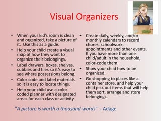 Visual Organizers
• When your kid’s room is clean
and organized, take a picture of
it. Use this as a guide.
• Help your child create a visual
map of how they want to
organize their belongings.
• Label drawers, boxes, shelves,
cubbies and files so it’s easy to
see where possessions belong.
• Color code and label materials
so it is easy to locate things.
• Help your child use a color
coded planner with designated
areas for each class or activity.
• Create daily, weekly, and/or
monthly calendars to record
chores, schoolwork,
appointments and other events.
If you have more than one
child/adult in the household,
color-code them.
• Show your child how to be
organized.
• Go shopping to places like a
container store, and help your
child pick out items that will help
them sort, arrange and store
belongings.
"A picture is worth a thousand words" - Adage
 