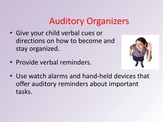 Auditory Organizers
• Give your child verbal cues or
directions on how to become and
stay organized.
• Provide verbal reminders.
• Use watch alarms and hand-held devices that
offer auditory reminders about important
tasks.
 