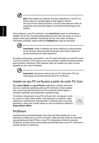 ês
ugu
Port
Português
Nota: Para aceder ao conteúdo de outros dispositivos, o seu PC na
Nuvem deve ter a energia ligada e estar ligado à Internet.
Se o seu PC tem Always Connect, o seu PC pode estar em modo de
suspensão mas deve estar ligado a uma fonte de alimentação (não
bateria).
Para configurar o seu PC na Nuvem, inicie AcerCloud a partir do ambiente de
trabalho do seu PC. A primeira janela pede-lhe para criar uma conta ou iniciar a
sessão numa conta existente. Se precisar de criar uma conta, introduza a
informação solicitada, depois selecione Registar-se e siga as instruções.
Importante: Anote o endereço de correio eletrónico e palavra-passe
do seu ID Acer. Deve usar esta informação para iniciar a sessão no
serviço AcerCloud em cada dispositivo.
Durante a configuração, deve definir o seu PC clear.fi principal (e só este PC) como
o seu PC na Nuvem. O PC passa a ser a sua principal unidade de armazenamento
para conteúdo multimédia. Este conteúdo pode ser acedido por todos os seus
dispositivos com clear.fi instalado.
Importante: Se possuir mais do que um PC, deve usar o PC com
mais espaço de armazenamento como PC na Nuvem.
Aceder ao seu PC na Nuvem a partir de outro PC Acer
Abra clear.fi Media ou clear.fi Photo e selecione o símbolo de Nuvem
para ver o conteúdo partilhado pelo seu PC na Nuvem. Inicie a sessão
com a sua conta AcerCloud Se o seu PC na Nuvem estiver ligado, o
conteúdo partilhado será adicionado à janela principal.
O conteúdo armazenado no seu PC na Nuvem tem um pequeno ícone
de nuvem no canto inferior direito. Para reproduzir o conteúdo, basta
selecioná-lo normalmente. Para transferir o conteúdo para o seu atual
dispositivo, clique com o botão direito do rato na miniatura e selecione
Disponibilizar offline.
PicStream
AcerCloud envia automaticamente uma cópia das fotos tiradas com o seu
telemóvel ou tablet para o seu PC na Nuvem. Pode encontrar todas as suas fotos
nas aplicações de clear.fi Photo no seu PC e dispositivos Android na secção
PicStream. As fotos serão armazenadas permanentemente no seu PC na Nuvem e
durante 30 dias no AcerCloud.
 