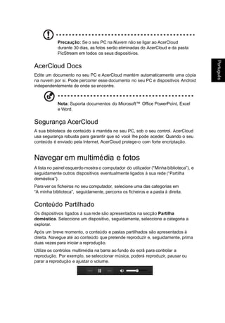 Portugu
ês
Português
Precaução: Se o seu PC na Nuvem não se ligar ao AcerCloud
durante 30 dias, as fotos serão eliminadas do AcerCloud e da pasta
PicStream em todos os seus dispositivos.
AcerCloud Docs
Edite um documento no seu PC e AcerCloud mantém automaticamente uma cópia
na nuvem por si. Pode percorrer esse documento no seu PC e dispositivos Android
independentemente de onde se encontre.
Nota: Suporta documentos do Microsoft™ Office PowerPoint, Excel
e Word.
Segurança AcerCloud
A sua biblioteca de conteúdo é mantida no seu PC, sob o seu control. AcerCloud
usa segurança robusta para garantir que só você lhe pode aceder. Quando o seu
conteúdo é enviado pela Internet, AcerCloud protege-o com forte encriptação.
Navegar em multimédia e fotos
A lista no painel esquerdo mostra o computador do utilizador (“Minha biblioteca”), e
seguidamente outros dispositivos eventualmente ligados à sua rede (“Partilha
doméstica”).
Para ver os ficheiros no seu computador, selecione uma das categorias em
“A minha biblioteca”, seguidamente, percorra os ficheiros e a pasta à direita.
Conteúdo Partilhado
Os dispositivos ligados à sua rede são apresentados na secção Partilha
doméstica. Seleccione um dispositivo, seguidamente, seleccione a categoria a
explorar.
Após um breve momento, o conteúdo e pastas partilhados são apresentados à
direita. Navegue até ao conteúdo que pretende reproduzir e, seguidamente, prima
duas vezes para iniciar a reprodução.
Utilize os controlos multimédia na barra ao fundo do ecrã para controlar a
reprodução. Por exemplo, se seleccionar música, poderá reproduzir, pausar ou
parar a reprodução e ajustar o volume.
 