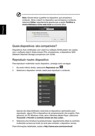 ês
ugu
Port
Português
Nota: Deverá ativar a partilha no dispositivo que armazena o
conteúdo. Abra o clear.fi no dispositivo que armazena o conteúdo,
selecione Editar, seguidamente garanta que a opção Partilhar a
minha biblioteca numa rede local se encontra ativa.
Quais dispositivos são compatíveis?
Dispositivos Acer certificados com clear.fi ou software DLNA podem ser usados
com o software clear.fi. Estes incluem PCs, smartphones, e dispositivos NAS
(Network Attached Storage) compatíveis com DLNA.
Reproduzir noutro dispositivo
Para reproduzir multimédia noutro dispositivo, prossiga como se segue:
1 No canto inferior direito, seleccione Reproduzir em.
2 Selecione o dispositivo remoto usado para reproduzir o conteúdo.
Apenas são disponibilizados nesta lista os dispositivos optimizados para
reprodução, alguns PCs e dispositivos de armazenamento não surgirão. Para
adicionar um PC Windows à lista, abra o Windows Media Player, seleccione
Transmitir e Permitir o controlo remoto do meu Leitor...
3 Selecione uma miniatura na janela principal, seguidamente utilize os controlos
multimédia na barra ao fundo do ecrã para controlar o dispositivo remoto.
Para informações detalhadas, aceda a http://www.acer.com/acercloud/.
 