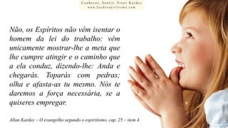 Conhecer, Sentir, Viver Kardec
www.luzdoespiritismo.com

Não, os Espíritos não vêm isentar o
homem da lei do trabalho: vêm
unicamente mostrar-lhe a meta que
lhe cumpre atingir e o caminho que
a ela conduz, dizendo-lhe: Anda e
chegarás. Toparás com pedras;
olha e afasta-as tu mesmo. Nós te
daremos a força necessária, se a
quiseres empregar.
Allan Kardec – O evangelho segundo o espiritismo, cap. 25 – item 4.

 