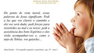 Conhecer, Sentir, Viver Kardec
www.luzdoespiritismo.com

Do ponto de vista moral, essas
palavras de Jesus significam: Pedi
a luz que vos clareie o caminho e
ela vos será dada; pedi forças para
resistirdes ao mal e as tereis; pedi a
assistência dos bons Espíritos e eles
virão acompanhar-vos e, como o
anjo de Tobias, vos guiarão;...
Allan Kardec – O evangelho segundo o espiritismo, cap. 25 – item 5.

 