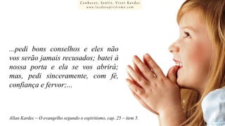 Conhecer, Sentir, Viver Kardec
www.luzdoespiritismo.com

...pedi bons conselhos e eles não
vos serão jamais recusados; batei à
nossa porta e ela se vos abrirá;
mas, pedi sinceramente, com fé,
confiança e fervor;...

Allan Kardec – O evangelho segundo o espiritismo, cap. 25 – item 5.

 
